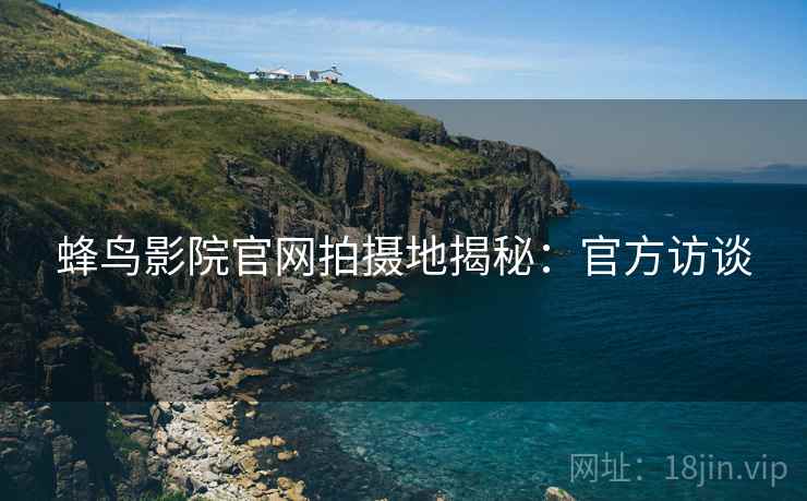 蜂鸟影院官网拍摄地揭秘：官方访谈