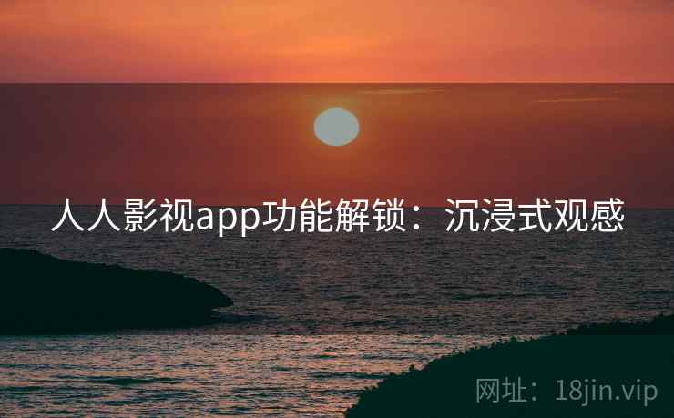 人人影视app功能解锁：沉浸式观感